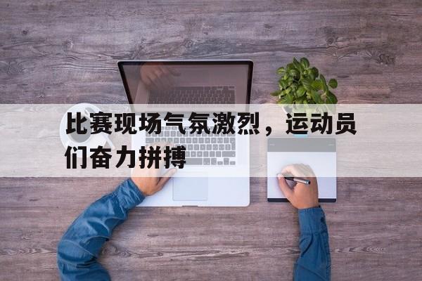 比赛现场气氛激烈，运动员们奋力拼搏的简单介绍