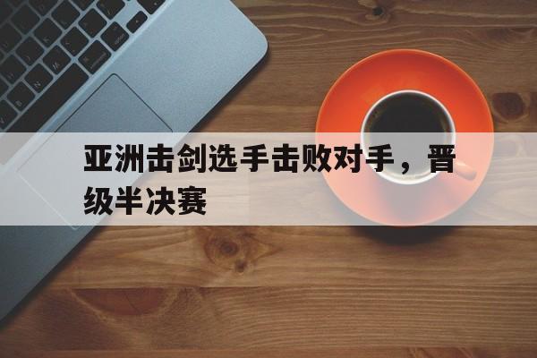 亚洲击剑选手击败对手,晋级半决赛