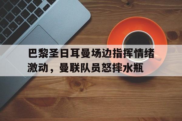 巴黎圣日耳曼场边指挥情绪激动，曼联队员怒摔水瓶