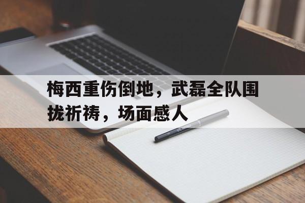 梅西重伤倒地，武磊全队围拢祈祷，场面感人