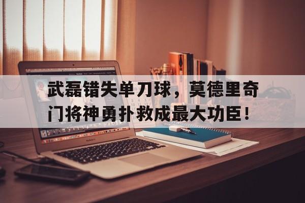 武磊错失单刀球，莫德里奇门将神勇扑救成最大功臣！
