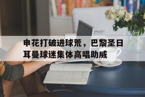 申花打破进球荒，巴黎圣日耳曼球迷集体高唱助威